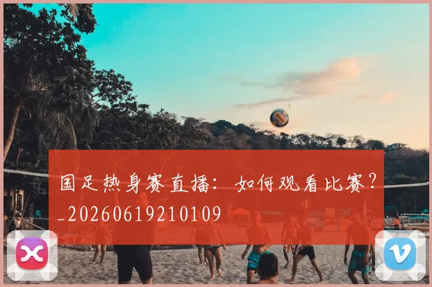 国足热身赛直播：如何观看比赛？_20260619210109