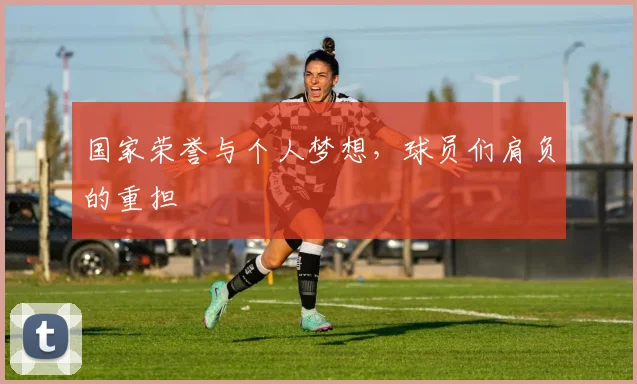 国家荣誉与个人梦想，球员们肩负的重担