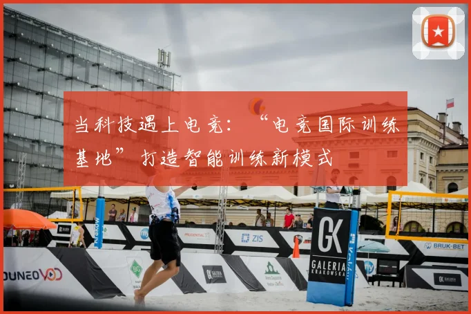 当科技遇上电竞:“电竞国际训练基地”打造智能训练新模式