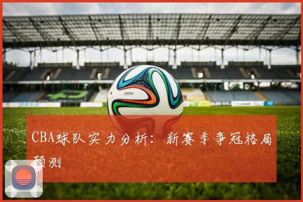 CBA球队实力分析:新赛季争冠格局预测