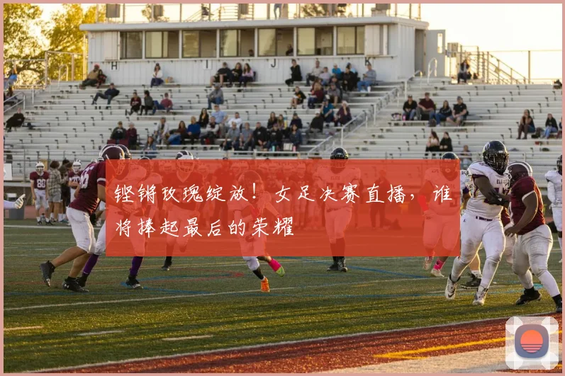 铿锵玫瑰绽放!女足决赛直播,谁将捧起最后的荣耀