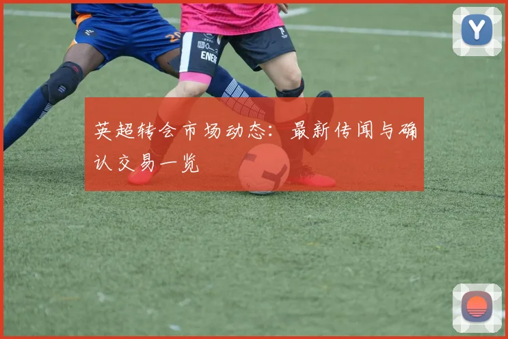 英超转会市场动态:最新传闻与确认交易一览