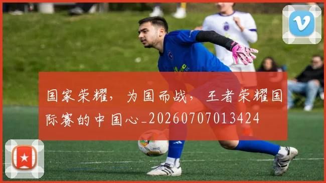 国家荣耀,为国而战,王者荣耀国际赛的中国心_20260707013424