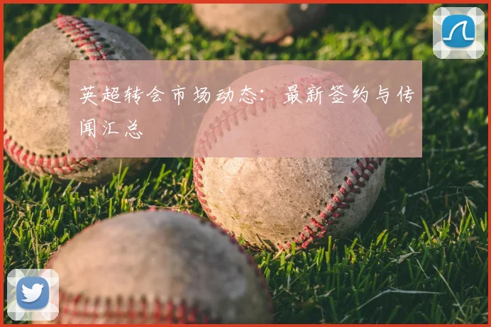 英超转会市场动态：最新签约与传闻汇总