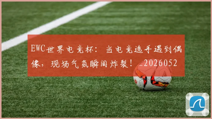 EWC世界电竞杯:当电竞选手遇到偶像,现场气氛瞬间炸裂!_20260529145738_20260702043026
