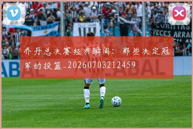 乔丹总决赛经典瞬间:那些决定冠军的投篮_20260703212459