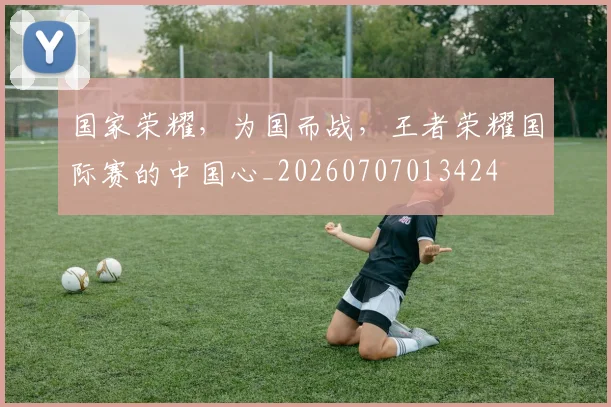 国家荣耀，为国而战，王者荣耀国际赛的中国心_20260707013424