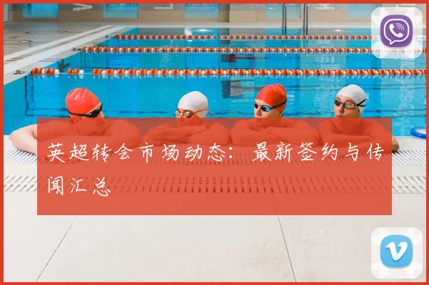 英超转会市场动态：最新签约与传闻汇总