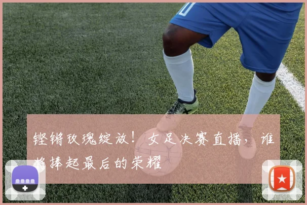 铿锵玫瑰绽放！女足决赛直播，谁将捧起最后的荣耀