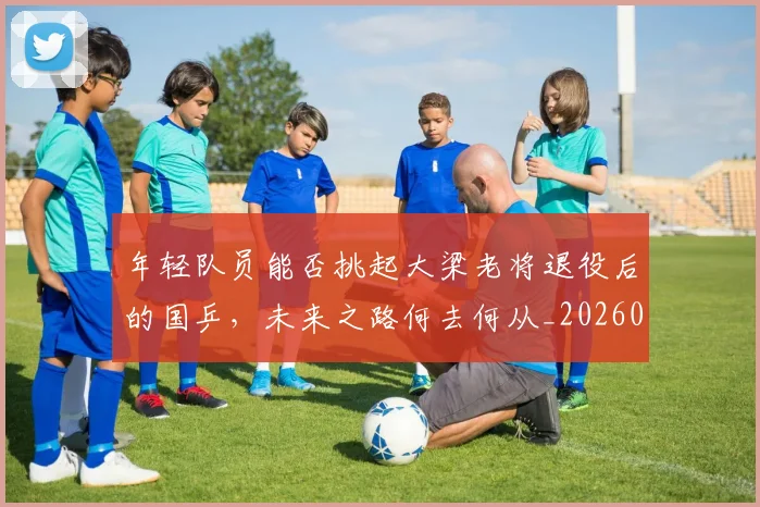 年轻队员能否挑起大梁老将退役后的国乒，未来之路何去何从_20260707152014
