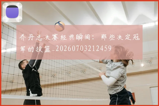 乔丹总决赛经典瞬间:那些决定冠军的投篮_20260703212459